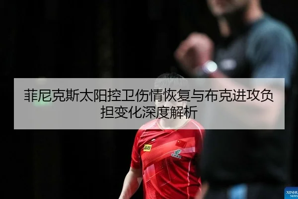 菲尼克斯太阳控卫伤情恢复与布克进攻负担变化深度解析