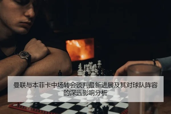 曼联与本菲卡中场转会谈判最新进展及其对球队阵容的深远影响分析